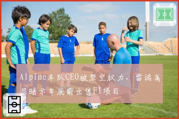 Alpine车队CEO被架空权力，雷诺高层暗示年底前出售F1项目