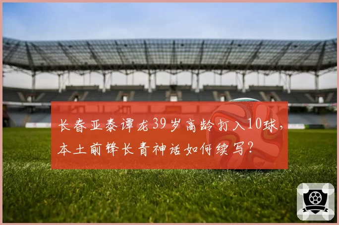 长春亚泰谭龙39岁高龄打入10球,本土前锋长青神话如何续写?