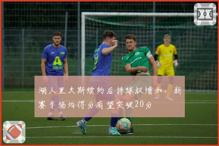 湖人里夫斯续约后持球权增加，新赛季场均得分有望突破20分