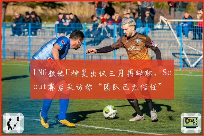 LNG教练U神复出仅三月再辞职,Scout赛后采访称“团队已无信任”
