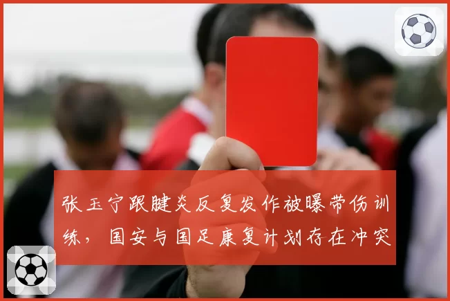张玉宁跟腱炎反复发作被曝带伤训练，国安与国足康复计划存在冲突