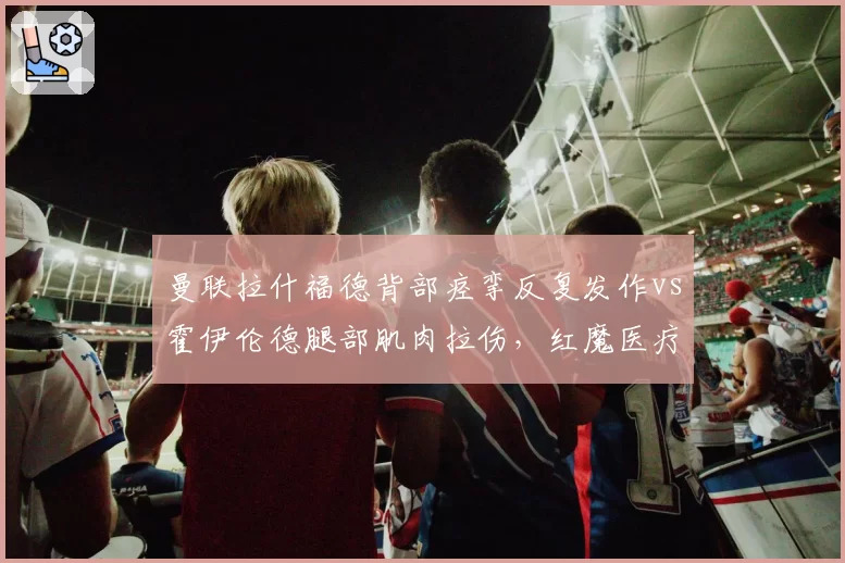 曼联拉什福德背部痉挛反复发作vs霍伊伦德腿部肌肉拉伤，红魔医疗组被批缺乏科学方案