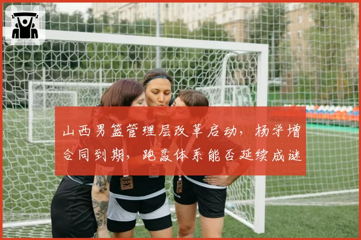 山西男篮管理层改革启动,杨学增合同到期,跑轰体系能否延续成谜?