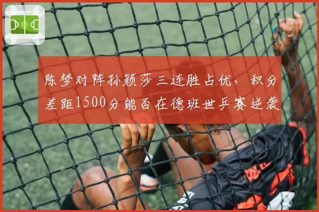 陈梦对阵孙颖莎三连胜占优，积分差距1500分能否在德班世乒赛逆袭？