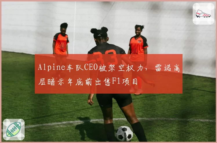 Alpine车队CEO被架空权力，雷诺高层暗示年底前出售F1项目