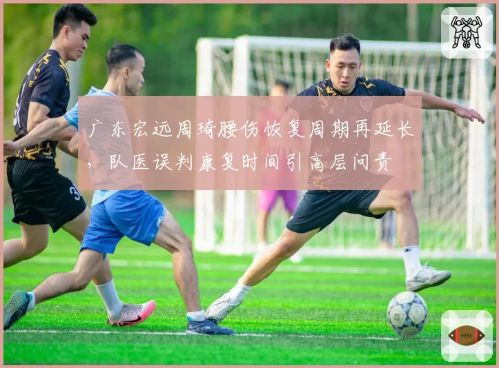 广东宏远周琦腰伤恢复周期再延长，队医误判康复时间引高层问责