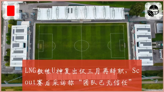 LNG教练U神复出仅三月再辞职，Scout赛后采访称“团队已无信任”