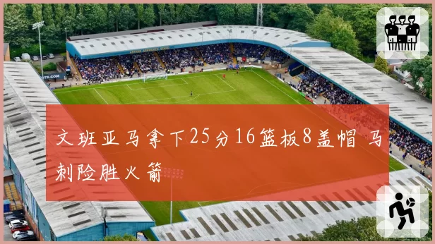 文班亚马拿下25分16篮板8盖帽 马刺险胜火箭