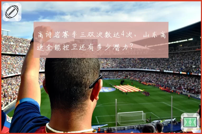 高诗岩赛季三双次数达4次，山东高速全能控卫还有多少潜力？
