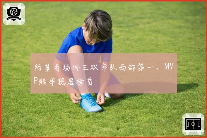 约基奇场均三双率队西部第一，MVP赔率稳居榜首