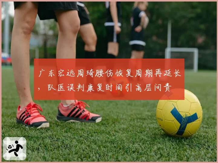 广东宏远周琦腰伤恢复周期再延长，队医误判康复时间引高层问责