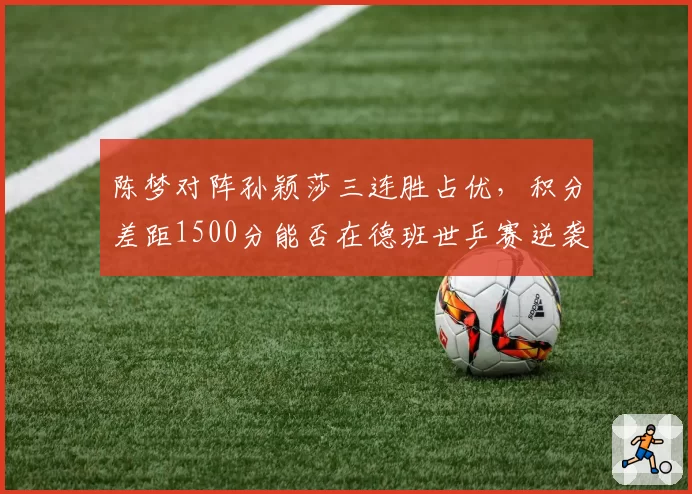 陈梦对阵孙颖莎三连胜占优，积分差距1500分能否在德班世乒赛逆袭？