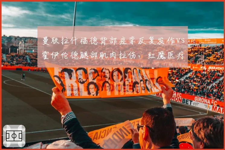 曼联拉什福德背部痉挛反复发作vs霍伊伦德腿部肌肉拉伤,红魔医疗组被批缺乏科学方案