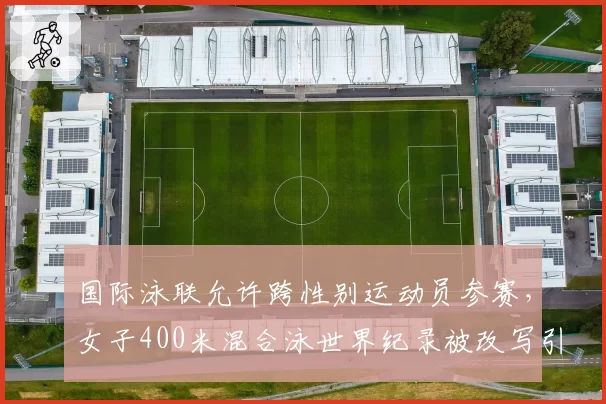 国际泳联允许跨性别运动员参赛,女子400米混合泳世界纪录被改写引争议