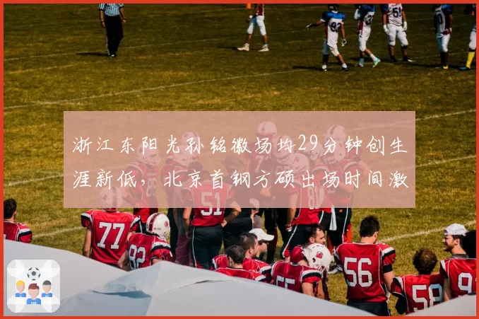 浙江东阳光孙铭徽场均29分钟创生涯新低,北京首钢方硕出场时间激增,老将使用策略分化
