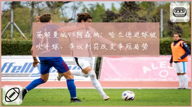 英超曼城vs阿森纳:哈兰德进球被吹手球,争议判罚改变争冠局势