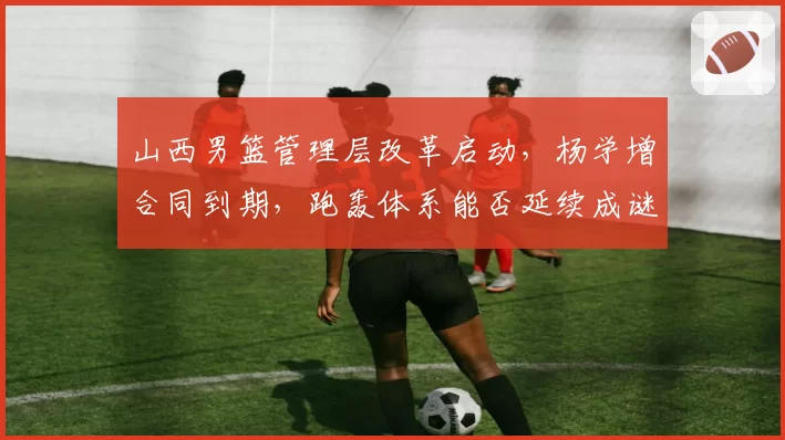 山西男篮管理层改革启动，杨学增合同到期，跑轰体系能否延续成谜？