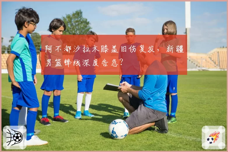 阿不都沙拉木膝盖旧伤复发，新疆男篮锋线深度告急？