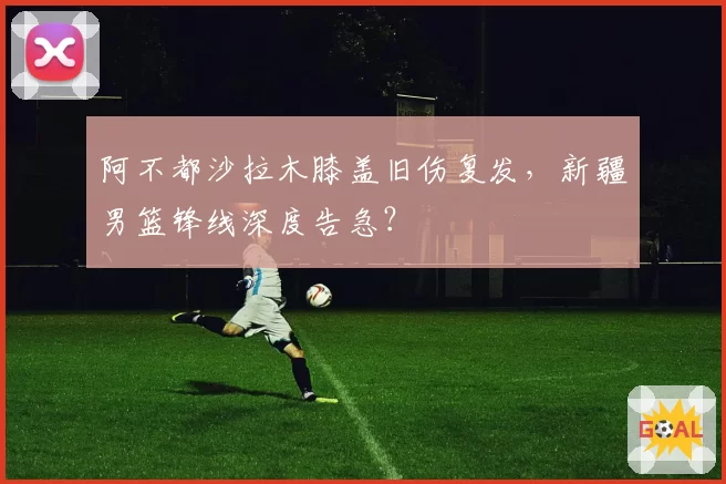 阿不都沙拉木膝盖旧伤复发,新疆男篮锋线深度告急?