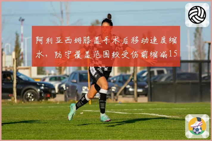 阿利亚西姆膝盖手术后移动速度缩水,防守覆盖范围较受伤前缩减15%