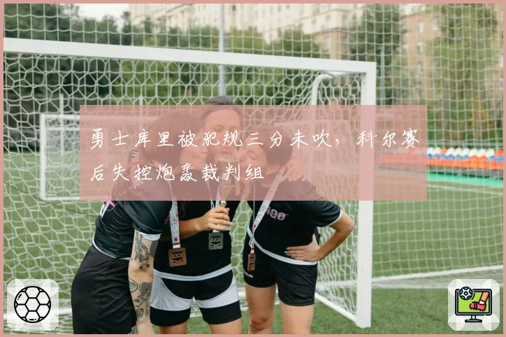 勇士库里被犯规三分未吹,科尔赛后失控炮轰裁判组