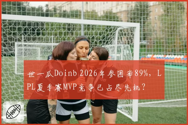 世一瓜Doinb 2026年参团率89%，LPL夏季赛MVP竞争已占尽先机？