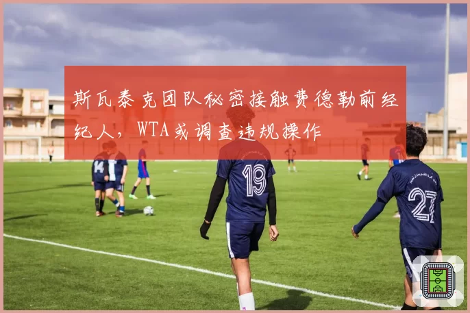 斯瓦泰克团队秘密接触费德勒前经纪人，WTA或调查违规操作